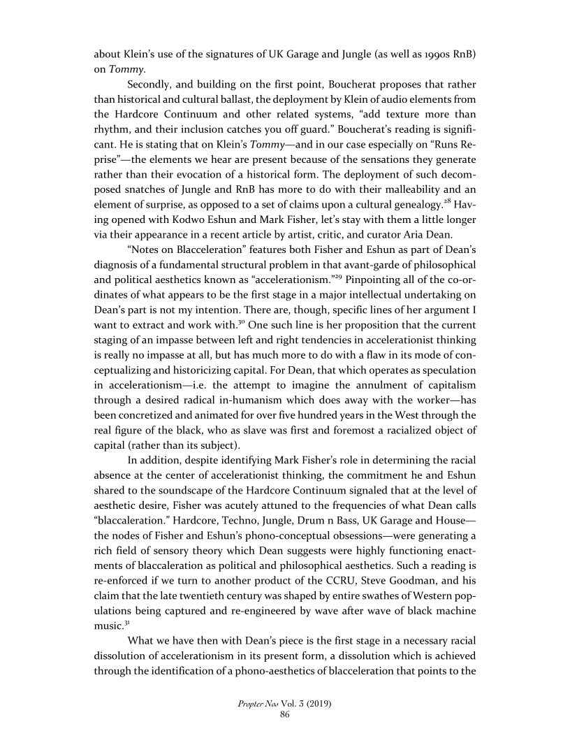 about Klein's use of the signatures of UK Garage and Jungle (as well as 1990s RnB)
on Tommy.

Secondly, and building on the first point, Boucherat proposes that rather
than historical and cultural ballast, the deployment by Kl
the Hardcore Continuum and other related systems, “add texture more than
rhythm, and their inclusion catches you off guard.” Boucherat's reading is signifi-
cant. He is stating that on Klein’s Tommy—and in our case especially on “Runs Re-
prise’—the elements we hear are present because of the sensations they generate
rather than their evocation of a historical form. The deployment of such decom-
posed snatches of Jungle and RnB has more to do with their malleability and an
element of surprise, as opposed to a set of claims upon a cultural genealogy.® Hav-
ing opened with Kodwo Eshun and Mark Fisher, let’s stay with them a little longer
via their appearance in a recent article by artist, critic, and curator Aria Dean,

“Notes on Blacceleration” features both Fisher and Eshun as part of Dean's
diagnosis of a fundamental structural problem in that avant-garde of philosophical
and political aesthetics known as “accelerationism.” Pinpointing all of the co-or-
dinates of what appears to be the first stage in a major intellectual undertaking on
Dean's part is not my intention. There are, though, specific lines of her argument I
want to extract and work with” One such line is her proposition that the current
staging of an impasse between left and right tendencies in accelerationist thinking
is really no impasse at all, but has much more to do with a flaw in its mode of con-
ceptualizing and historicizing capital. For Dean, that which operates as speculation
in accelerationism—i.e. the attempt to imagine the annulment of capitalism
through a desired radical in-humanism which does away with the worker—has
been concretized and animated for over five hundred years in the West through the
real figure of the black, who as slave was first and foremost a racialized object of
capital (rather than its subject).

In addition, despite identifying Mark Fisher's role in determining the racial
absence at the center of accelerationist thinking, the commitment he and Eshun
shared to the soundscape of the Hardcore Continuum signaled that at the level of
aesthetic desire, Fisher was acutely attuned to the frequencies of what Dean calls
“blaccaleration.” Hardcore, Techno, Jungle, Drum n Bass, UK Garage and House—
the nodes of Fisher and Eshun's phono-conceptual obsessions—were generating a
rich field of sensory theory which Dean suggests were highly functioning enact-
ments of blaccaleration as political and philosophical aesthetics. Such a reading is
re-enforced if we turn to another product of the CCRU, Steve Goodman, and his
claim that the late twentieth century was shaped by entire swathes of Western pop-
ulations being captured and re-engineered by wave after wave of black machine
music.”

What we have then with Dean's piece is the first stage in a necessary racial
dissolution of accelerationism in its present form, a dissolution which is achieved
through the identification of a phono-aesthetics of blacceleration that points to the

 

of audio elements from

 

 

     

 

Propter Nas Vol. 3 (2019)
86
